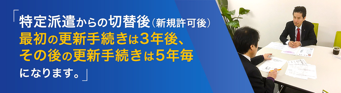特定派遣事業からの切替後(新規許可後)最初の更新手続きは3年後、その後の更新手続きは5年毎になります。
