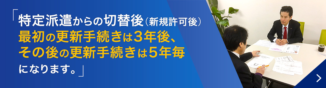 特定派遣事業からの切替後（新規許可後）最初の更新手続きは3年後、その後の更新手続きは5年毎になります。